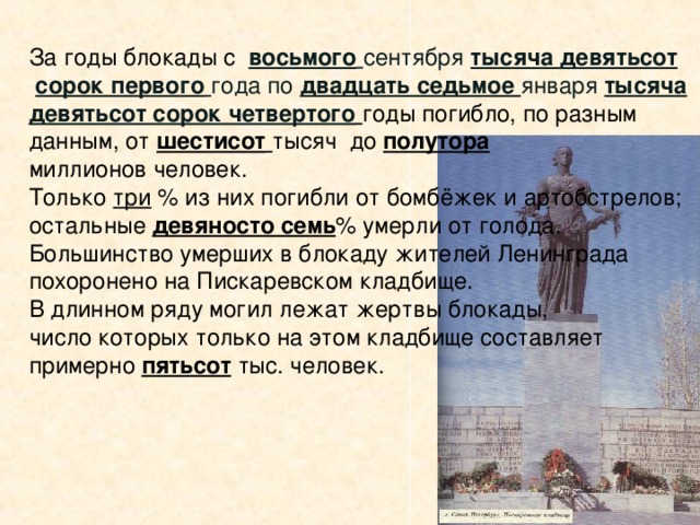 За годы блокады с  восьмого  сентября тысяча девятьсот  сорок первого  года по двадцать седьмое января тысяча  девятьсот сорок четвертого  годы погибло, по разным данным, от шестисот  тысяч до полутора миллионов человек. Только три % из них погибли от бомбёжек и артобстрелов; остальные девяносто семь % умерли от голода. Большинство умерших в блокаду жителей Ленинграда похоронено на Пискаревском кладбище. В длинном ряду могил лежат жертвы блокады, число которых только на этом кладбище составляет примерно пятьсот тыс. человек. За годы войны и блокады заводы и фабрики нашего города отремонтировали 2000 танков, 1500 самолётов, изготовили 12000 миномётов, 225000 автоматов, 10 млн. снарядов и мин, множество боевых судов и автомашин.