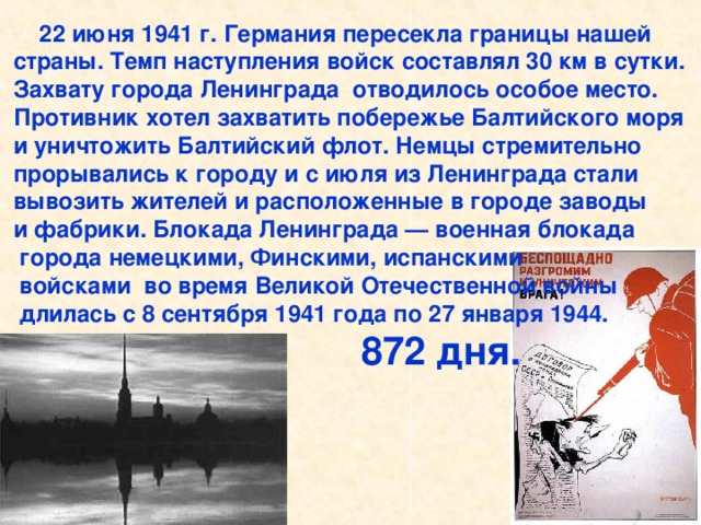 22 июня 1941 г. Германия пересекла границы нашей страны. Темп наступления войск составлял 30 км в сутки. Захвату города Ленинграда отводилось особое место. Противник хотел захватить побережье Балтийского моря и уничтожить Балтийский флот. Немцы стремительно прорывались к городу и с июля из Ленинграда стали вывозить жителей и расположенные в городе заводы и фабрики. Блокада Ленинграда — военная блокада  города немецкими, Финскими, испанскими  войсками во время Великой Отечественной войны  длилась с 8 сентября 1941 года по 27 января 1944.  872 дня.  22 июня 1941 г. Германия пересекла границы нашей страны. Темп наступления войск составлял 30 км в сутки. Захвату города Ленинграда отводилось особое место. Противник хотел захватить побережье Балтийского моря и уничтожить Балтийский флот. Немцы стремительно прорывались к городу и с июля из Ленинграда стали вывозить жителей и расположенные в городе заводы и фабрики.