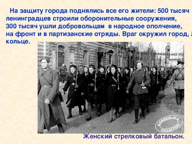 На защиту города поднялись все его жители: 500 тысяч ленинградцев строили оборонительные сооружения, 300 тысяч ушли добровольцам в народное ополчение, на фронт и в партизанские отряды. Враг окружил город, Ленинград оказался в блокадном кольце.  Женский стрелковый батальон. На защиту города поднялись все его жители: 500 тысяч ленинградцев строили оборонительные сооружения, 300 тысяч ушли добровольцам в народное ополчение, на фронт и в партизанские отряды. Женский стрелковый батальон.