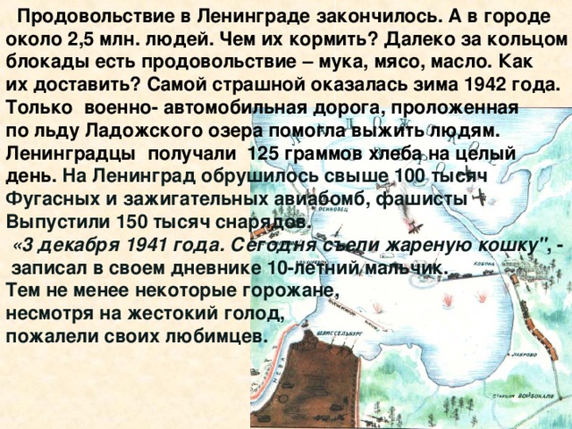 Продовольствие в Ленинграде закончилось. А в городе около 2,5 млн. людей. Чем их кормить? Далеко за кольцом блокады есть продовольствие – мука, мясо, масло. Как их доставить? Самой страшной оказалась зима 1942 года. Только военно- автомобильная дорога, проложенная по льду Ладожского озера помогла выжить людям. Ленинградцы получали 125 граммов хлеба на целый день.  На Ленинград обрушилось свыше 100 тысяч Фугасных и зажигательных авиабомб, фашисты Выпустили 150 тысяч снарядов.  «3 декабря 1941 года. Сегодня съели жареную кошку