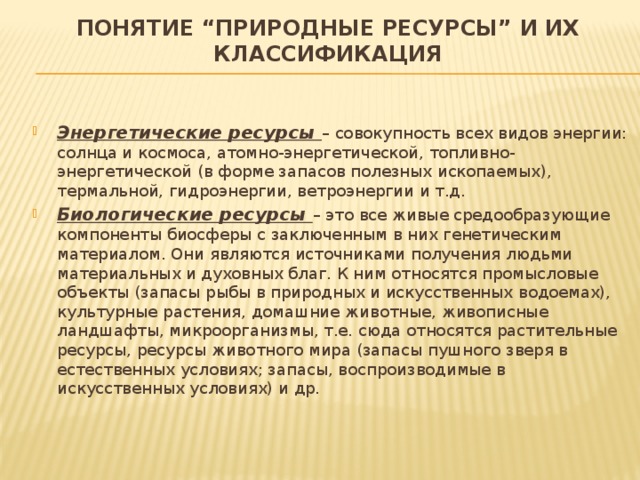 Понятие “природные ресурсы” и их классификация Энергетические ресурсы – совокупность всех видов энергии: солнца и космоса, атомно-энергетической, топливно-энергетической (в форме запасов полезных ископаемых), термальной, гидроэнергии, ветроэнергии и т.д. Биологические ресурсы – это все живые средообразующие компоненты биосферы с заключенным в них генетическим материалом. Они являются источниками получения людьми материальных и духовных благ. К ним относятся промысловые объекты (запасы рыбы в природных и искусственных водоемах), культурные растения, домашние животные, живописные ландшафты, микроорганизмы, т.е. сюда относятся растительные ресурсы, ресурсы животного мира (запасы пушного зверя в естественных условиях; запасы, воспроизводимые в искусственных условиях) и др. 