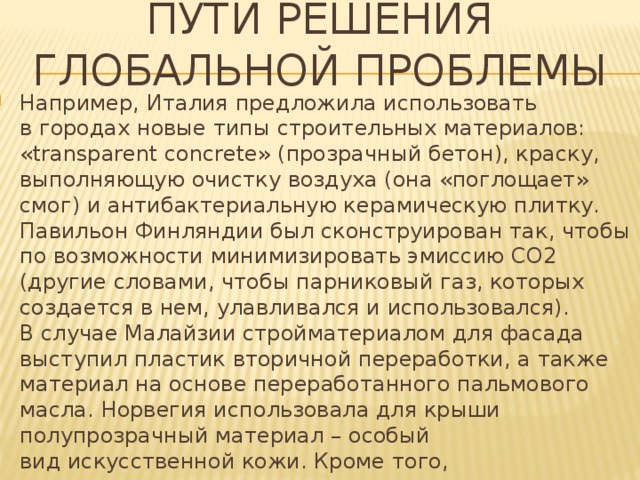 Пути решения глобальной проблемы Например, Италия предложила использовать в городах новые типы строительных материалов: «transparent concrete» (прозрачный бетон), краску, выполняющую очистку воздуха (она «поглощает» смог) и антибактериальную керамическую плитку. Павильон Финляндии был сконструирован так, чтобы по возможности минимизировать эмиссию СО2 (другие словами, чтобы парниковый газ, которых создается в нем, улавливался и использовался). В случае Малайзии стройматериалом для фасада выступил пластик вторичной переработки, а также материал на основе переработанного пальмового масла. Норвегия использовала для крыши полупрозрачный материал – особый вид искусственной кожи. Кроме того, что он пропускает свет днем, этот материал аккумулирует солнечную энергию — и павильон может обеспечивать себя энергией самостоятельно, абсолютно автономно от общей электросети. 