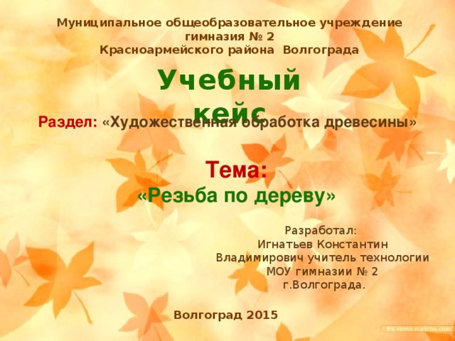 Муниципальное общеобразовательное учреждение гимназия № 2 Красноармейского района Волгограда Учебный кейс Раздел: «Художественная обработка древесины» Тема: «Резьба по дереву» Разработал: Игнатьев Константин Владимирович учитель технологии МОУ гимназии № 2  г.Волгограда. Волгоград 2015