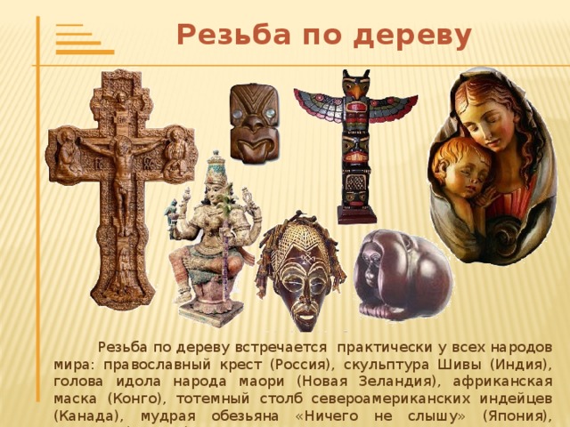 Резьба по дереву  Резьба по дереву встречается практически у всех народов мира: православный крест (Россия), скульптура Шивы (Индия), голова идола народа маори (Новая Зеландия), африканская маска (Конго), тотемный столб североамериканских индейцев (Канада), мудрая обезьяна «Ничего не слышу» (Япония), Мадонна (Италия).