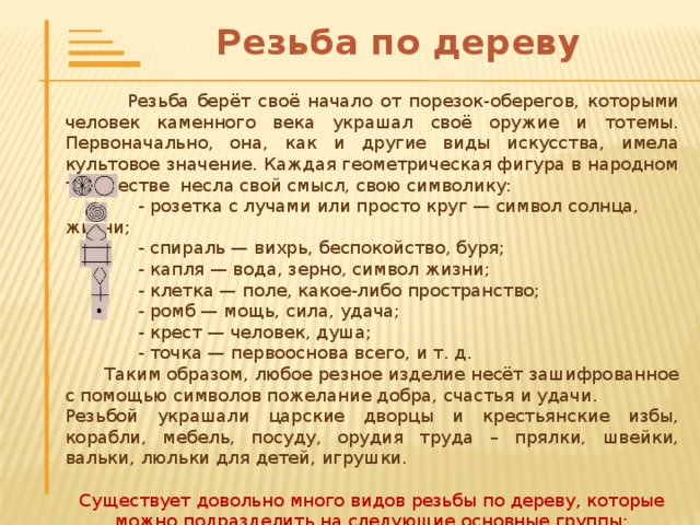 Резьба по дереву  Резьба берёт своё начало от порезок-оберегов, которыми человек каменного века украшал своё оружие и тотемы. Первоначально, она, как и другие виды искусства, имела культовое значение. Каждая геометрическая фигура в народном творчестве несла свой смысл, свою символику:   - розетка с лучами или просто круг — символ солнца, жизни;   - спираль — вихрь, беспокойство, буря;   - капля — вода, зерно, символ жизни;   - клетка — поле, какое-либо пространство;   - ромб — мощь, сила, удача;   - крест — человек, душа;   - точка — первооснова всего, и т. д.  Таким образом, любое резное изделие несёт зашифрованное с помощью символов пожелание добра, счастья и удачи. Резьбой украшали царские дворцы и крестьянские избы, корабли, мебель, посуду, орудия труда – прялки, швейки, вальки, люльки для детей, игрушки. Существует довольно много видов резьбы по дереву, которые можно подразделить на следующие основные группы: