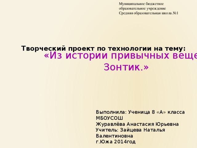 Муниципальное бюджетное образовательное учреждение Средняя образовательная школа №1 Творческий проект по технологии на тему: «Из истории привычных вещей Зонтик.» Выполнила: Ученица 8 «А» класса МБОУСОШ Журавлёва Анастасия Юрьевна Учитель: Зайцева Наталья Валентиновна г.Южа 2014год 