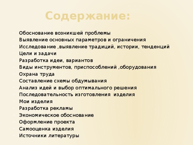 Содержание: Обоснование возникшей проблемы Выявление основных параметров и ограничения Исследование ,выявление традиций, истории, тенденций Цели и задачи Разработка идеи, вариантов Виды инструментов, приспособлений ,оборудования Охрана труда Составление схемы обдумывания Анализ идей и выбор оптимального решения Последовательность изготовления изделия Мои изделия Разработка рекламы Экономическое обоснование Оформление проекта Самооценка изделия Источники литературы 
