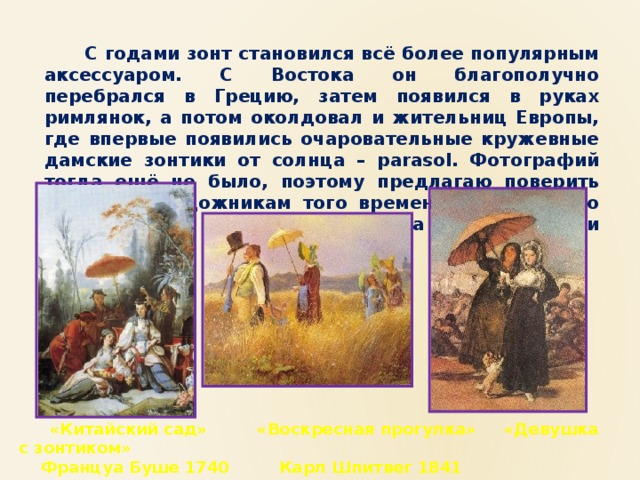  С годами зонт становился всё более популярным аксессуаром. С Востока он благополучно перебрался в Грецию, затем появился в руках римлянок, а потом околдовал и жительниц Европы, где впервые появились очаровательные кружевные дамские зонтики от солнца – parasol. Фотографий тогда ещё не было, поэтому предлагаю поверить именитым художникам того времени относительно использования этого аксессуара европейскими дамами.  «Китайский сад» «Воскресная прогулка» «Девушка с зонтиком»  Француа Буше 1740 Карл Шпитвег 1841 Франсиско де Гойя  1813-1814 