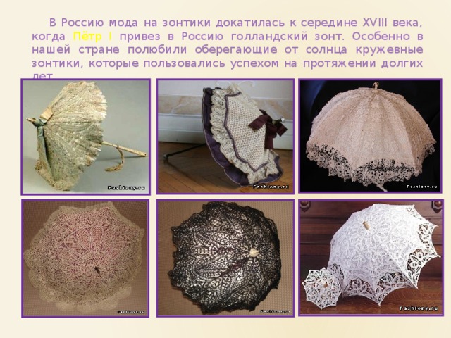  В Россию мода на зонтики докатилась к середине XVIII века, когда Пётр I привез в Россию голландский зонт. Особенно в нашей стране полюбили оберегающие от солнца кружевные зонтики, которые пользовались успехом на протяжении долгих лет. 