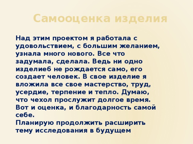  Самооценка изделия Над этим проектом я работала с удовольствием, с большим желанием, узнала много нового. Все что задумала, сделала. Ведь ни одно изделие6 не рождается само, его создает человек. В свое изделие я вложила все свое мастерство, труд, усердие, терпение и тепло. Думаю, что чехол прослужит долгое время. Вот и оценка, и благодарность самой себе. Планирую продолжить расширить тему исследования в будущем 