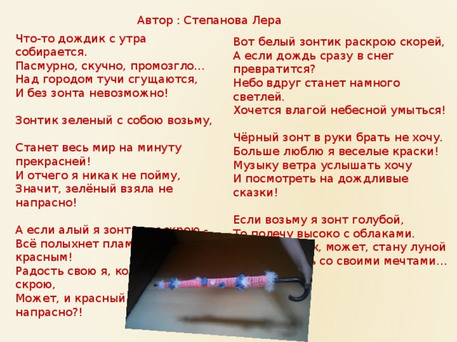 Автор : Степанова Лера Что-то дождик с утра собирается.  Пасмурно, скучно, промозгло…  Над городом тучи сгущаются,  И без зонта невозможно!   Зонтик зеленый с собою возьму,  Станет весь мир на минуту прекрасней!  И отчего я никак не пойму,  Значит, зелёный взяла не напрасно!   А если алый я зонтик раскрою -  Всё полыхнет пламенем красным!  Радость свою я, конечно, не скрою,  Может, и красный взяла не напрасно?!    Вот белый зонтик раскрою скорей,  А если дождь сразу в снег превратится?  Небо вдруг станет намного светлей.  Хочется влагой небесной умыться!   Чёрный зонт в руки брать не хочу.  Больше люблю я веселые краски!  Музыку ветра услышать хочу  И посмотреть на дождливые сказки!   Если возьму я зонт голубой,  То полечу высоко с облаками.  Там в небесах, может, стану луной  И растворюсь со своими мечтами… 