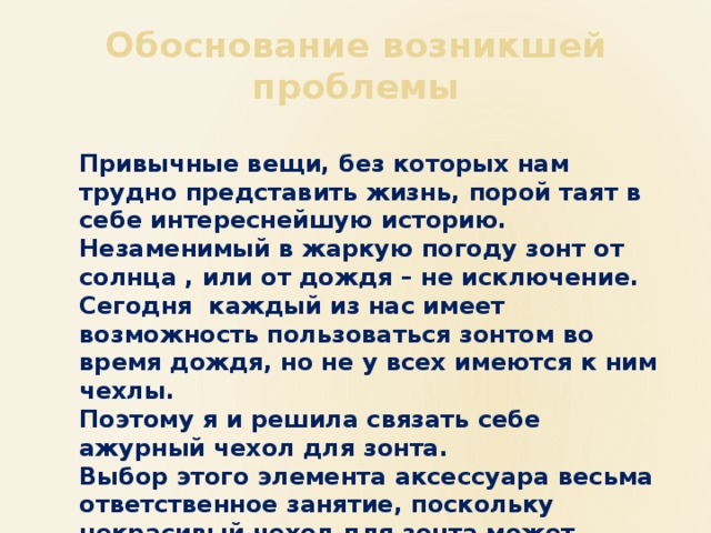 Обоснование возникшей проблемы Привычные вещи, без которых нам трудно представить жизнь, порой таят в себе интереснейшую историю. Незаменимый в жаркую погоду зонт от солнца , или от дождя – не исключение. Сегодня каждый из нас имеет возможность пользоваться зонтом во время дождя, но не у всех имеются к ним чехлы. Поэтому я и решила связать себе ажурный чехол для зонта. Выбор этого элемента аксессуара весьма ответственное занятие, поскольку некрасивый чехол для зонта может испортить весь внешний вид. И наоборот, хороший чехол, является не только украшением , но и дополнением к костюму 