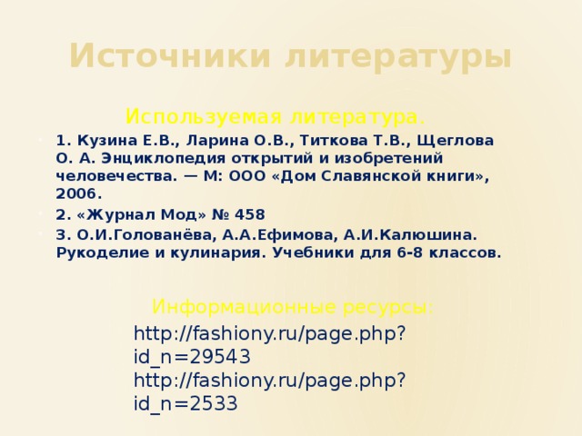 Источники литературы Используемая литература. 1. Кузина Е.В., Ларина О.В., Титкова Т.В., Щеглова О. А. Энциклопедия открытий и изобретений человечества. — М: ООО «Дом Славянской книги», 2006. 2. «Журнал Мод» № 458 3. О.И.Голованёва, А.А.Ефимова, А.И.Калюшина. Рукоделие и кулинария. Учебники для 6-8 классов. Информационные ресурсы: http://fashiony.ru/page.php?id_n=29543 http://fashiony.ru/page.php?id_n=2533 