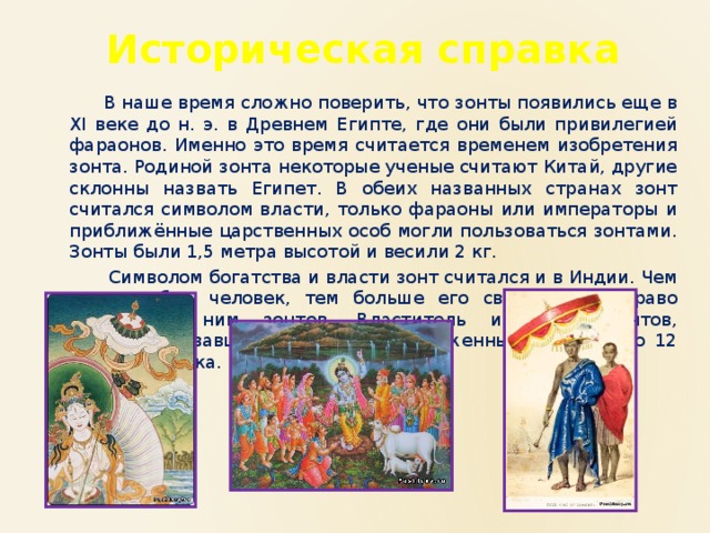 Историческая справка  В наше время сложно поверить, что зонты появились еще в XI веке до н. э. в Древнем Египте, где они были привилегией фараонов. Именно это время считается временем изобретения зонта. Родиной зонта некоторые ученые считают Китай, другие склонны назвать Египет. В обеих названных странах зонт считался символом власти, только фараоны или императоры и приближённые царственных особ могли пользоваться зонтами. Зонты были 1,5 метра высотой и весили 2 кг.  Символом богатства и власти зонт считался и в Индии. Чем знатнее был человек, тем больше его свита имела право носить за ним зонтов. Властитель имел 13 зонтов, символизировавших солнце и расположенные вокруг него 12 знаков зодиака. 