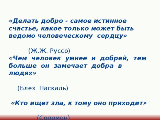«Делать добро - самое истинное счастье, какое только может быть ведомо человеческому сердцу»  (Ж.Ж. Руссо) «Чем человек умнее и добрей, тем больше он замечает добра в людях»  (Блез Паскаль)   «Кто ищет зла, к тому оно приходит»  (Соломон)  «Чтобы поверить в добро, надо его делать»  (Л. Толстой) 