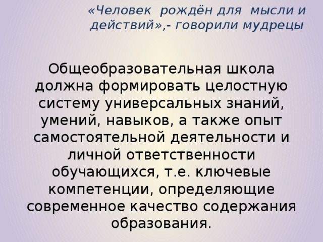 «Человек рождён для мысли и действий»,- говорили мудрецы Общеобразовательная школа должна формировать целостную систему универсальных знаний, умений, навыков, а также опыт самостоятельной деятельности и личной ответственности обучающихся, т.е. ключевые компетенции, определяющие современное качество содержания образования.