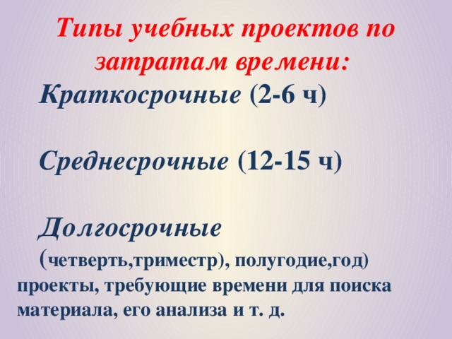 Типы учебных проектов по затратам времени: Краткосрочные (2-6 ч)  Среднесрочные (12-15 ч)  Долгосрочные ( четверть,триместр), полугодие,год) проекты, требующие времени для поиска материала, его анализа и т. д.