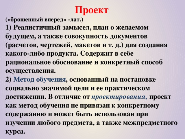 Проект  («брошенный вперед» -лат.)  1) Реалистичный замысел, план о желаемом будущем, а также совокупность документов (расчетов, чертежей, макетов и т. д.) для создания какого-либо продукта. Содержит в себе рациональное обоснование и конкретный способ осуществления.  2) Метод обучения , основанный на постановке социально значимой цели и ее практическом достижении. В отличие от проектирования, проект как метод обучения не привязан к конкретному содержанию и может быть использован при изучении любого предмета, а также межпредметного курса.