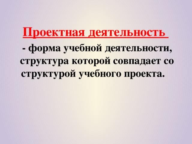 Проектная деятельность  - форма учебной деятельности, структура которой совпадает со структурой учебного проекта.    