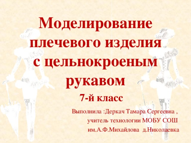 Моделирование плечевого изделия с цельнокроеным рукавом 7-й класс  Выполнила :Деркач Тамара Сергеевна , учитель технологии МОБУ СОШ им.А.Ф.Михайлова д.Николаевка 