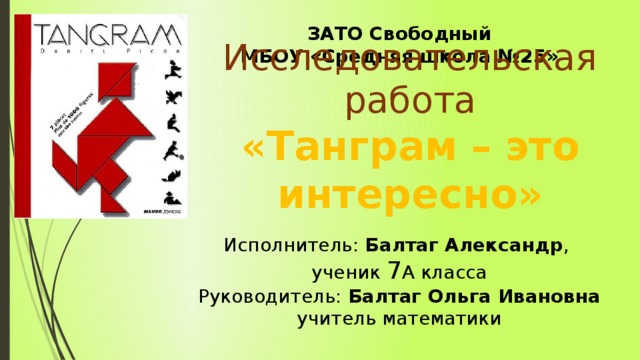 ЗАТО Свободный МБОУ «Средняя школа №25» Исполнитель: Балтаг Александр , ученик 7 А класса Руководитель: Балтаг Ольга Ивановна учитель математики  Исследовательская работа «Танграм – это интересно»