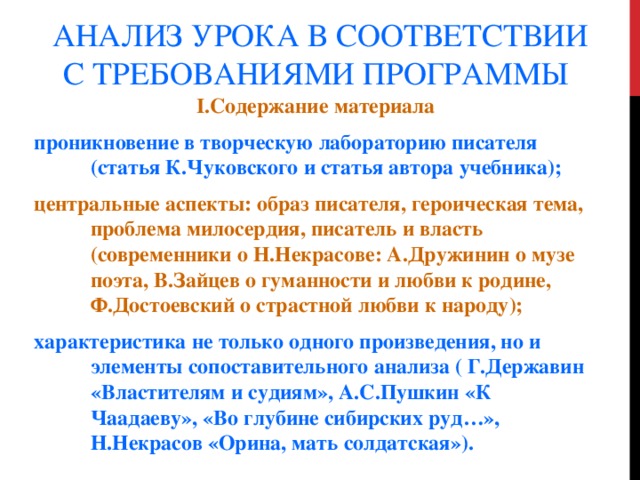 АНАЛИЗ УРОКА В СООТВЕТСТВИИ С ТРЕБОВАНИЯМИ ПРОГРАММЫ I.Содержание материала проникновение в творческую лабораторию писателя (статья К.Чуковского и статья автора учебника); центральные аспекты: образ писателя, героическая тема, проблема милосердия, писатель и власть (современники о Н.Некрасове: А.Дружинин о музе поэта, В.Зайцев о гуманности и любви к родине, Ф.Достоевский о страстной любви к народу); характеристика не только одного произведения, но и элементы сопоставительного анализа ( Г.Державин «Властителям и судиям», А.С.Пушкин «К Чаадаеву», «Во глубине сибирских руд…», Н.Некрасов «Орина, мать солдатская»). 