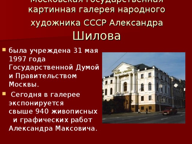 Московская государственная картинная галерея народного художника СССР Александра Шилова была учреждена 31 мая 1997 года Государственной Думой и Правительством Москвы.  Сегодня в галерее экспонируется свыше 940 живописных и графических работ Александра Максовича. 