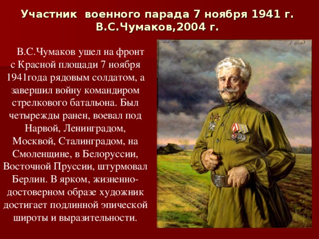Участник  военного парада 7 ноября 1941 г.  В.С.Чумаков,2004 г.   В.С.Чумаков ушел на фронт с Красной площади 7 ноября 1941года рядовым солдатом, а завершил войну командиром стрелкового батальона. Был четырежды ранен, воевал под Нарвой, Ленинградом, Москвой, Сталинградом, на Смоленщине, в Белоруссии, Восточной Пруссии, штурмовал Берлин. В ярком, жизненно-достоверном образе художник достигает подлинной эпической широты и выразительности. 