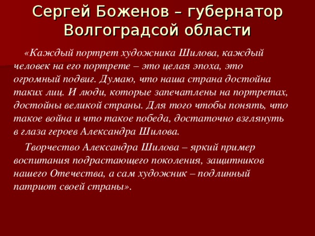 Сергей Боженов – губернатор Волгоградсой области    «Каждый портрет художника Шилова, каждый человек на его портрете – это целая эпоха, это огромный подвиг. Думаю, что наша страна достойна таких лиц. И люди, которые запечатлены на портретах, достойны великой страны. Для того чтобы понять, что такое война и что такое победа, достаточно взглянуть в глаза героев Александра Шилова.  Творчество Александра Шилова – яркий пример воспитания подрастающего поколения, защитников нашего Отечества, а сам художник – подлинный патриот своей страны». 