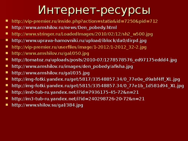 Интернет-ресурсы http://vip-premier.ru/inside.php?action=statia&id=7250&pid=712 http://www.amshilov.ru/news/Den_pobedy.html http://www.stringer.ru/LoadedImages/2010/02/12/sh2_w500.jpg http://www.uprava-hamovniki.ru/upload/iblock/da0/dirpd.jpg http://vip-premier.ru/userfiles/image/1-2012/1-2012_32-2.jpg http://www.amshilov.ru/gal/050.jpg http://tomatoz.ru/uploads/posts/2010-07/1278578576_ed97175eddd4.jpg http://www.amshilov.ru/images/den_pobedy/afisha.jpg http://www.amshilov.ru/gal/035.jpg http://img-fotki.yandex.ru/get/5817/33548857.34/0_77e0e_d9abf4ff_XL.jpg http://img-fotki.yandex.ru/get/5815/33548857.34/0_77e1b_1d581d94_XL.jpg http://im0-tub-ru.yandex.net/i?id=7936175-45-72&n=21 http://im3-tub-ru.yandex.net/i?id=240298726-20-72&n=21 http://www.shilov.su/gal/384.jpg           