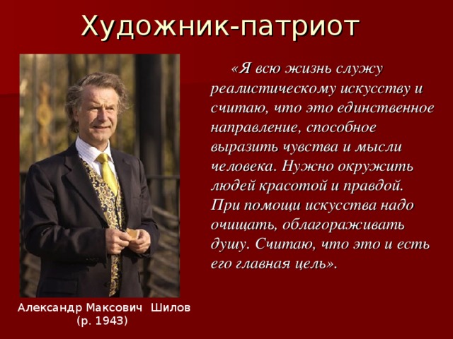 Художник-патриот  «Я всю жизнь служу реалистическому искусству и считаю, что это единственное направление, способное выразить чувства и мысли человека. Нужно окружить людей красотой и правдой. При помощи искусства надо очищать, облагораживать душу. Считаю, что это и есть его главная цель». Александр Максович Шилов (р. 1943) 
