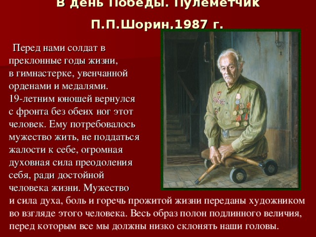 В день Победы. Пулеметчик  П.П.Шорин,1987 г.   Перед нами солдат в преклонные годы жизни, в гимнастерке, увенчанной орденами и медалями. 19-летним юношей вернулся с фронта без обеих ног этот человек. Ему потребовалось мужество жить, не поддаться жалости к себе, огромная духовная сила преодоления себя, ради достойной человека жизни. Мужество и сила духа, боль и горечь прожитой жизни переданы художником во взгляде этого человека. Весь образ полон подлинного величия, перед которым все мы должны низко склонять наши головы. 