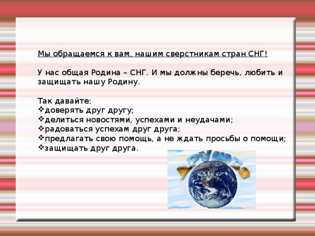 Мы обращаемся к вам, нашим сверстникам стран СНГ! У нас общая Родина – СНГ. И мы должны беречь, любить и защищать нашу Родину. Так давайте: доверять друг другу; делиться новостями, успехами и неудачами; радоваться успехам друг друга; предлагать свою помощь, а не ждать просьбы о помощи; защищать друг друга.   