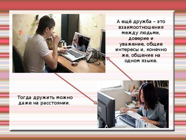 А ещё дружба – это взаимоотношения между людьми, доверие и уважение, общие интересы и, конечно же, общение на одном языке. Тогда дружить можно даже на расстоянии.  