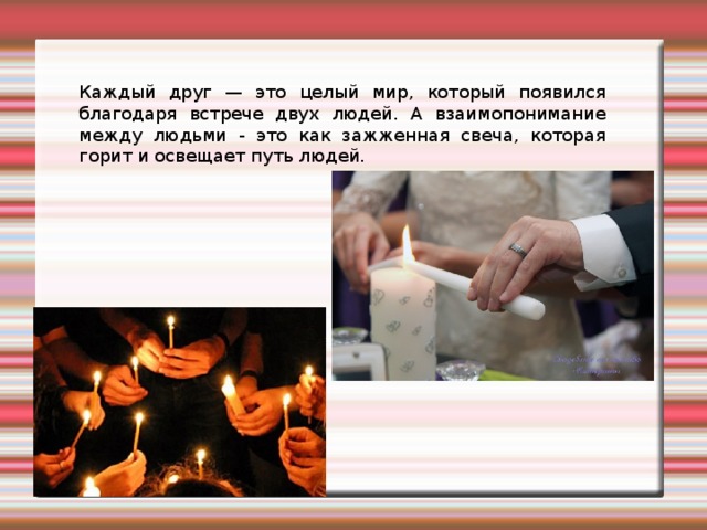 Каждый друг — это целый мир, который появился благодаря встрече двух людей. А взаимопонимание между людьми - это как зажженная свеча, которая горит и освещает путь людей. 