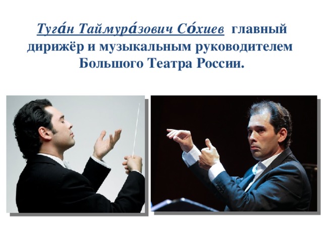 Туга́н Таймура́зович Со́хиев  главный дирижёр и музыкальным руководителем  Большого Театра России. 
