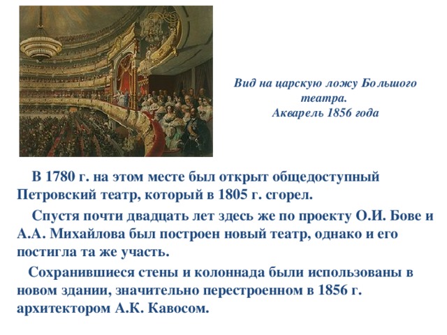 Вид на царскую ложу Большого театра.  Акварель 1856 года  В 1780 г. на этом месте был открыт общедоступный Петровский театр, который в 1805 г. сгорел.  Спустя почти двадцать лет здесь же по проекту О.И. Бове и А.А. Михайлова был построен новый театр, однако и его постигла та же участь.  Сохранившиеся стены и колоннада были использованы в новом здании, значительно перестроенном в 1856 г. архитектором А.К. Кавосом. 