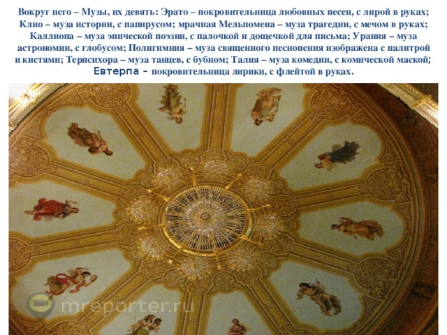 Вокруг него – Музы, их девять: Эрато – покровительница любовных песен, с лирой в руках; Клио – муза истории, с папирусом; мрачная Мельпомена – муза трагедии, с мечом в руках; Каллиопа – муза эпической поэзии, с палочкой и дощечкой для письма; Урания – муза астрономии, с глобусом; Полигимния – муза священного песнопения изображена с палитрой и кистями; Терпсихора – муза танцев, с бубном; Талия – муза комедии, с комической маской ; Евтерпа – покровительница лирики, с флейтой в руках. 