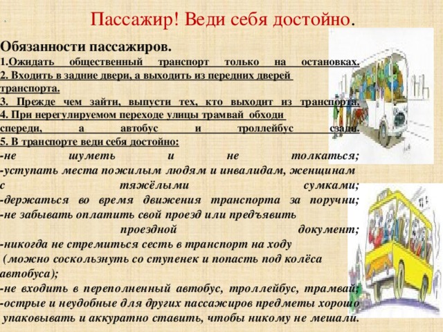     Обязанности пассажиров. Ожидать общественный транспорт только на остановках.  2. Входить в задние двери, а выходить из передних дверей транспорта.  3. Прежде чем зайти, выпусти тех, кто выходит из транспорта.  4. При нерегулируемом переходе улицы трамвай обходи спереди, а автобус и троллейбус сзади.  5. В транспорте веди себя достойно: -не шуметь и не толкаться;  -уступать места пожилым людям и инвалидам, женщинам с тяжёлыми сумками;  -держаться во время движения транспорта за поручни;  -не забывать оплатить свой проезд или предъявить  проездной документ;  -никогда не стремиться сесть в транспорт на ходу  (можно соскользнуть со ступенек и попасть под колёса автобуса);  -не входить в переполненный автобус, троллейбус, трамвай;  -острые и неудобные для других пассажиров предметы хорошо  упаковывать и аккуратно ставить, чтобы никому не мешали.     .    Пассажир! Веди себя достойно .   