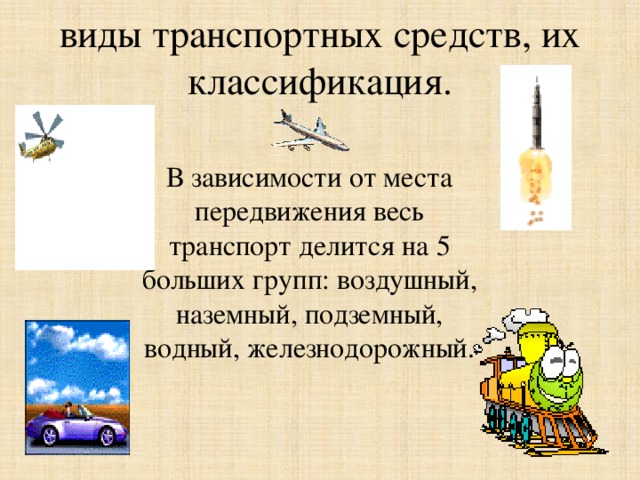 виды транспортных средств, их классификация. В зависимости от места передвижения весь транспорт делится на 5 больших групп: воздушный, наземный, подземный, водный, железнодорожный. 