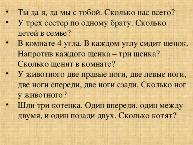 Ты да я, да мы с тобой. Сколько нас всего?  У трех сестер по одному брату. Сколько детей в семье? В комнате 4 угла. В каждом углу сидит щенок. Напротив каждого щенка – три щенка? Сколько щенят в комнате? У животного две правые ноги, две левые ноги, две ноги спереди, две ноги сзади. Сколько ног у животного? Шли три котенка. Один впереди, один между двумя, и один позади двух. Сколько котят? 