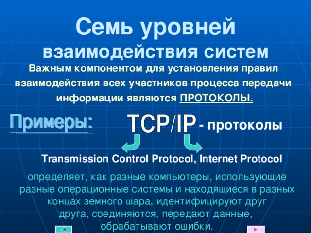 Семь уровней взаимодействия систем Важным компонентом для установления правил  взаимодействия всех участников процесса передачи  информации являются ПРОТОКОЛЫ. - протоколы Transmission Control Protocol , Internet Protocol определяет, как разные компьютеры, использующие разные операционные системы и находящиеся в разных концах земного шара, идентифицируют друг  друга, соединяются, передают данные,  обрабатывают ошибки. 