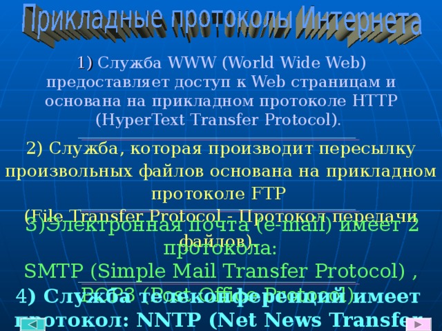  1) Служба WWW (World Wide Web) предоставляет доступ к Web страницам и  основана на прикладном протоколе HTTP  (HyperText Transfer Protocol ) . 2) Служба, которая производит пересылку произвольных файлов основана на прикладном протоколе FTP  (File Transfer Protocol -  Протокол передачи файлов).   3)Электронная почта ( e-mail) имеет 2 протокола: SMTP (Simple Mail Transfer Protocol )  , POP3 (Post Office Protocol ). 4 ) Служба телеконференций имеет протокол: NNTP (Net News Transfer Protocol). 