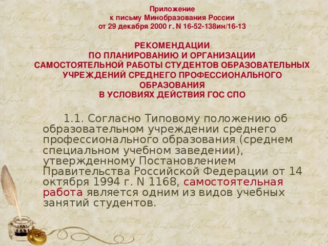 Приложение  к письму Минобразования России  от 29 декабря 2000 г. N 16-52-138ин/16-13   РЕКОМЕНДАЦИИ  ПО ПЛАНИРОВАНИЮ И ОРГАНИЗАЦИИ  САМОСТОЯТЕЛЬНОЙ РАБОТЫ СТУДЕНТОВ ОБРАЗОВАТЕЛЬНЫХ  УЧРЕЖДЕНИЙ СРЕДНЕГО ПРОФЕССИОНАЛЬНОГО ОБРАЗОВАНИЯ  В УСЛОВИЯХ ДЕЙСТВИЯ ГОС СПО     1.1. Согласно Типовому положению об образовательном учреждении среднего профессионального образования (среднем специальном учебном заведении), утвержденному Постановлением Правительства Российской Федерации от 14 октября 1994 г. N 1168, самостоятельная работа является одним из видов учебных занятий студентов. 