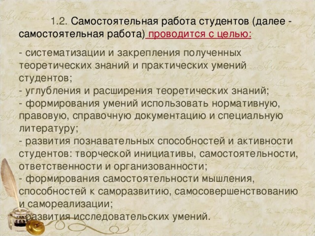  1.2. Самостоятельная работа студентов (далее - самостоятельная работа) проводится с целью:   - систематизации и закрепления полученных теоретических знаний и практических умений студентов;  - углубления и расширения теоретических знаний;  - формирования умений использовать нормативную, правовую, справочную документацию и специальную литературу;  - развития познавательных способностей и активности студентов: творческой инициативы, самостоятельности, ответственности и организованности;  - формирования самостоятельности мышления, способностей к саморазвитию, самосовершенствованию и самореализации;  - развития исследовательских умений. 