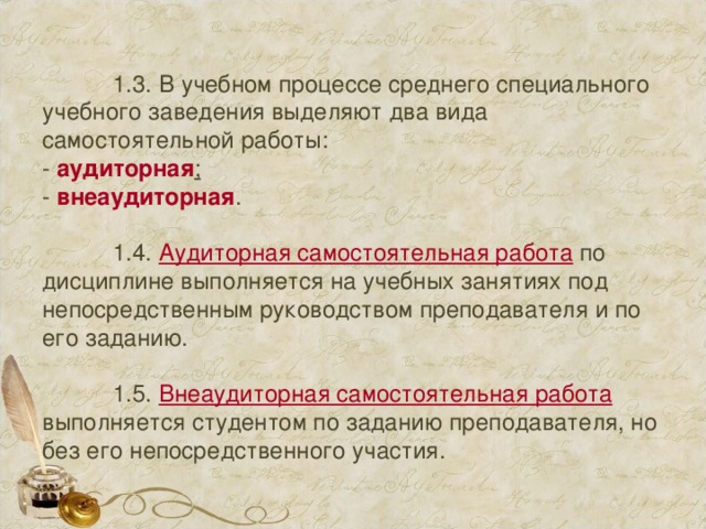  1.3. В учебном процессе среднего специального учебного заведения выделяют два вида самостоятельной работы:  - аудиторная ;  - внеаудиторная .    1.4. Аудиторная самостоятельная работа по дисциплине выполняется на учебных занятиях под непосредственным руководством преподавателя и по его заданию.    1.5. Внеаудиторная самостоятельная работа выполняется студентом по заданию преподавателя, но без его непосредственного участия. 