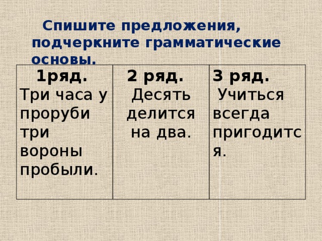  Спишите предложения, подчеркните грамматические основы.       1ряд. Три часа у проруби 2 ряд. Десять делится на два. три вороны пробыли. 3 ряд.   Учиться всегда пригодится. 