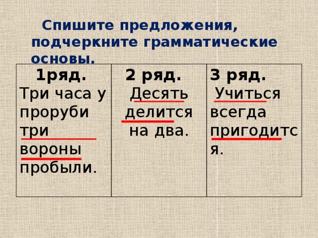  Спишите предложения, подчеркните грамматические основы.       1ряд. Три часа у проруби 2 ряд. Десять делится на два. 3 ряд. три вороны пробыли.   Учиться всегда пригодится. 