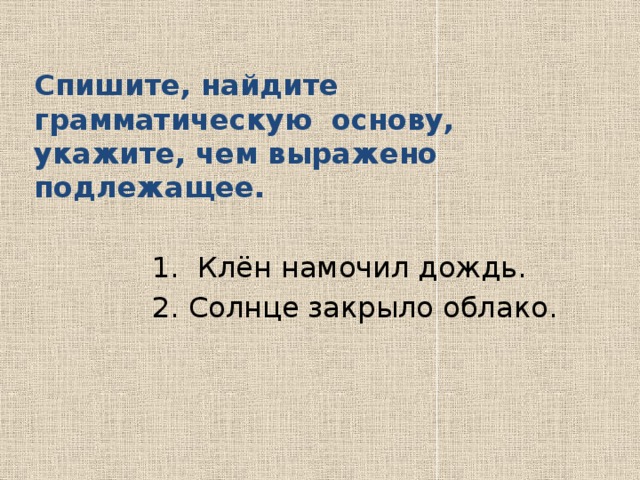 Спишите, найдите грамматическую основу, укажите, чем выражено подлежащее.   1. Клён намочил дождь.  2. Солнце закрыло облако. 
