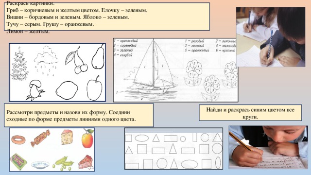Раскрась картинки. Гриб – коричневым и желтым цветом. Елочку – зеленым. Вишни – бордовым и зеленым. Яблоко – зеленым. Тучу – серым. Грушу – оранжевым. Лимон – желтым. Рассмотри предметы и назови их форму. Соедини сходные по форме предметы линиями одного цвета . Найди и раскрась синим цветом все круги. 